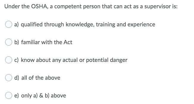 Under the OSHA, a competent person that can act as a supervisor is:
a) qualified through knowledge, training and experience
b) familiar with the Act
c) know about any actual or potential danger
d) all of the above
e) only a) & b) above
