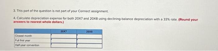 3. This part of the question is not part of your Connect assignment.
4. Calculate depreciation expense for both 20X7 and 20X8 using declining-balance depreciation with a 33% rate. (Round your
answers to nearest whole dollars.)
Closest month
Full first year
Half-year convention
20X7
20X8