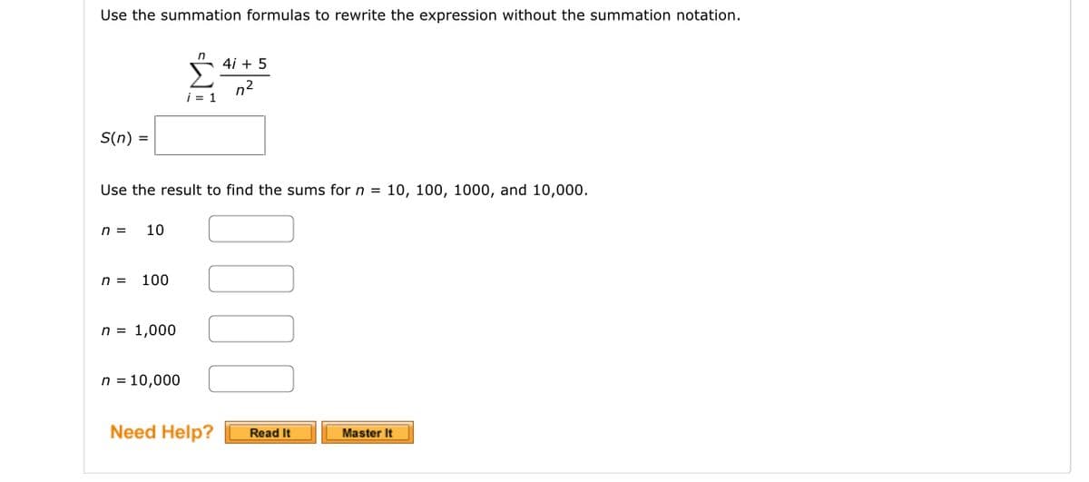 Use the summation formulas to rewrite the expression without the summation notation.
S(n) =
n = 10
n = 100
Use the result to find the sums for n = 10, 100, 1000, and 10,000.
n = 1,000
IM³
n = 10,000
i = 1
4i + 5
n²
Need Help?
Read It
Master It