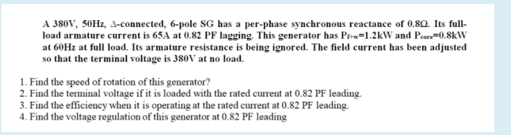 A 380V, 50HZ, A-connected, 6-pole SG has a per-phase synchronous reactance of 0.82. Its full-
load armature current is 65A at 0.82 PF lagging. This generator has Ptw=1.2kW and Pcore=0.8kW
at 60HZ at full load. Its armature resistance is being ignored. The field current has been adjusted
so that the terminal voltage is 380V at no load.
1. Find the speed of rotation of this generator?
2. Find the terminal voltage if it is loaded with the rated current at 0.82 PF leading.
3. Find the efficiency when it is operating at the rated current at 0.82 PF leading.
4. Find the voltage regulation of this generator at 0.82 PF leading
