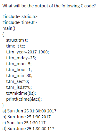 What will be the output of the following C code?
#include<stdio.h>
#include<time.h>
main()
{
struct tm t;
time_t tc;
t.tm_year=2017-1900;
t.tm_mday=25;
t.tm_mon=5;
t.tm_hour=1;
t.tm_min=30;
t.tm_sec=0;
t.tm_isdst=0;
tc=mktime(&t);
printf(ctime(&tc));
}
a) Sun Jun 25 01:30:00 2017
b) Sun June 25 1:30 2017
c) Sun Jun 25 1:30 117
d) Sun June 25 1:30:00 117

