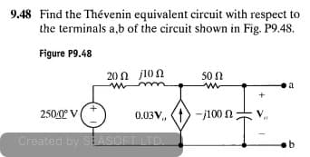 9.48 Find the Thévenin equivalent circuit with respect to
the terminals a,b of the circuit shown in Fig. P9.48.
Figure P9.48
20Ω j10
50 N
a
2500° V
0.03V,
-j100 N
Created by SEASOFT LTD.
b
