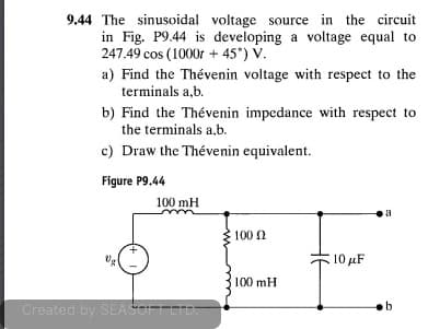 9.44 The sinusoidal voltage source in the circuit
in Fig. P9.44 is developing a voltage equal to
247.49 cos (1000r + 45°) V.
a) Find the Thévenin voltage with respect to the
terminals a,b.
b) Find the Thévenin impedance with respect to
the terminals a,b.
c) Draw the Thévenin equivalent.
Figure P9.44
100 mH
a
100 2
. 10 μF
100 mH
Created by SEASOFTLTD:
b.
