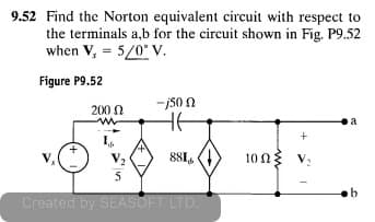 9.52 Find the Norton equivalent circuit with respect to
the terminals a,b for the circuit shown in Fig. P9.52
when V, = 5/0° V.
Figure P9.52
-j50 N
HE
200 0
a
881,
10 n3 v:
Created by SEASOFT LID.
