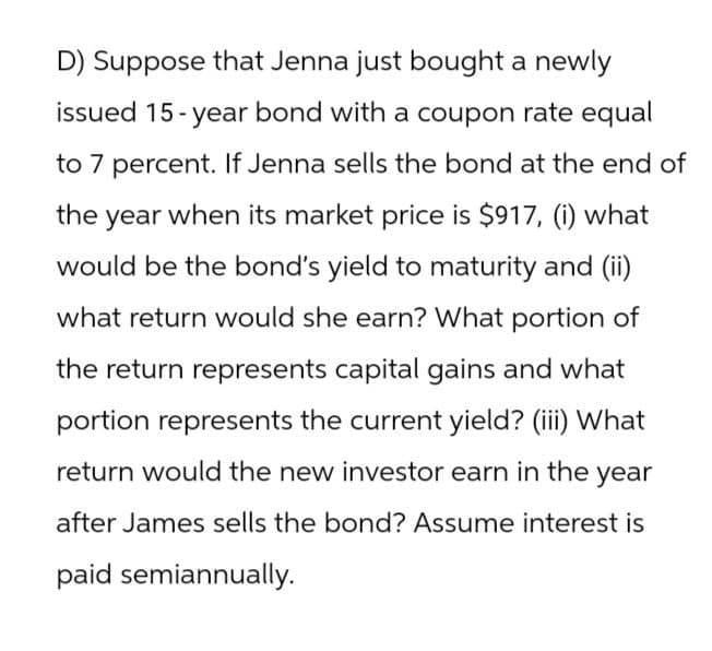 D) Suppose that Jenna just bought a newly
issued 15-year bond with a coupon rate equal
to 7 percent. If Jenna sells the bond at the end of
the year when its market price is $917, (i) what
would be the bond's yield to maturity and (ii)
what return would she earn? What portion of
the return represents capital gains and what
portion represents the current yield? (iii) What
return would the new investor earn in the year
after James sells the bond? Assume interest is
paid semiannually.