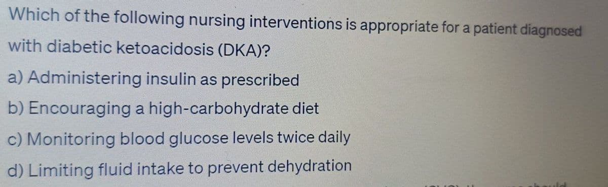 Which of the following nursing interventions is appropriate for a patient diagnosed
with diabetic ketoacidosis (DKA)?
a) Administering insulin as prescribed
b) Encouraging a high-carbohydrate diet
c) Monitoring blood glucose levels twice daily
d) Limiting fluid intake to prevent dehydration