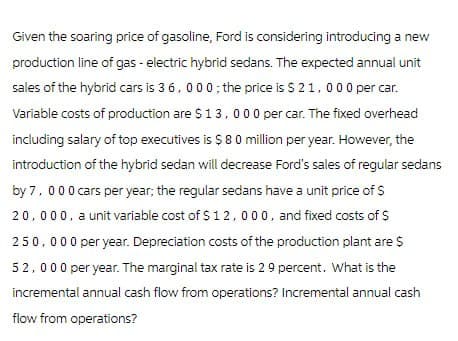 Given the soaring price of gasoline, Ford is considering introducing a new
production line of gas - electric hybrid sedans. The expected annual unit
sales of the hybrid cars is 36,000; the price is $ 21,000 per car.
Variable costs of production are $13,000 per car. The fixed overhead
including salary of top executives is $80 million per year. However, the
introduction of the hybrid sedan will decrease Ford's sales of regular sedans
by 7,000 cars per year; the regular sedans have a unit price of $
20,000, a unit variable cost of $12,000, and fixed costs of $
250,000 per year. Depreciation costs of the production plant are $
52,000 per year. The marginal tax rate is 29 percent. What is the
incremental annual cash flow from operations? Incremental annual cash
flow from operations?