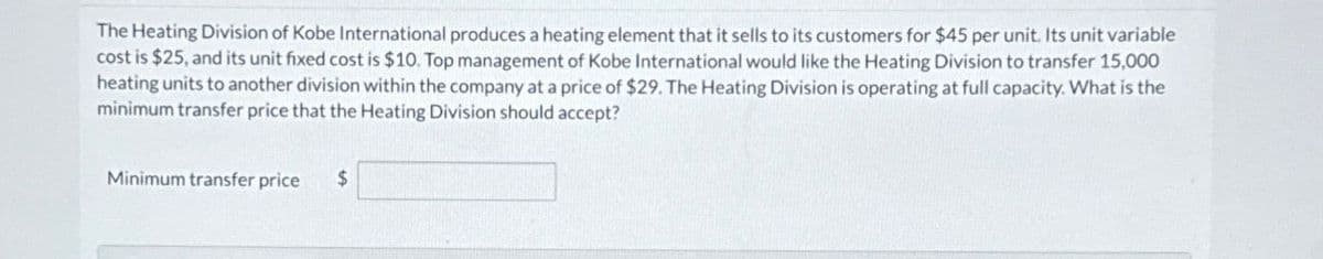 The Heating Division of Kobe International produces a heating element that it sells to its customers for $45 per unit. Its unit variable
cost is $25, and its unit fixed cost is $10. Top management of Kobe International would like the Heating Division to transfer 15,000
heating units to another division within the company at a price of $29. The Heating Division is operating at full capacity. What is the
minimum transfer price that the Heating Division should accept?
Minimum transfer price
$