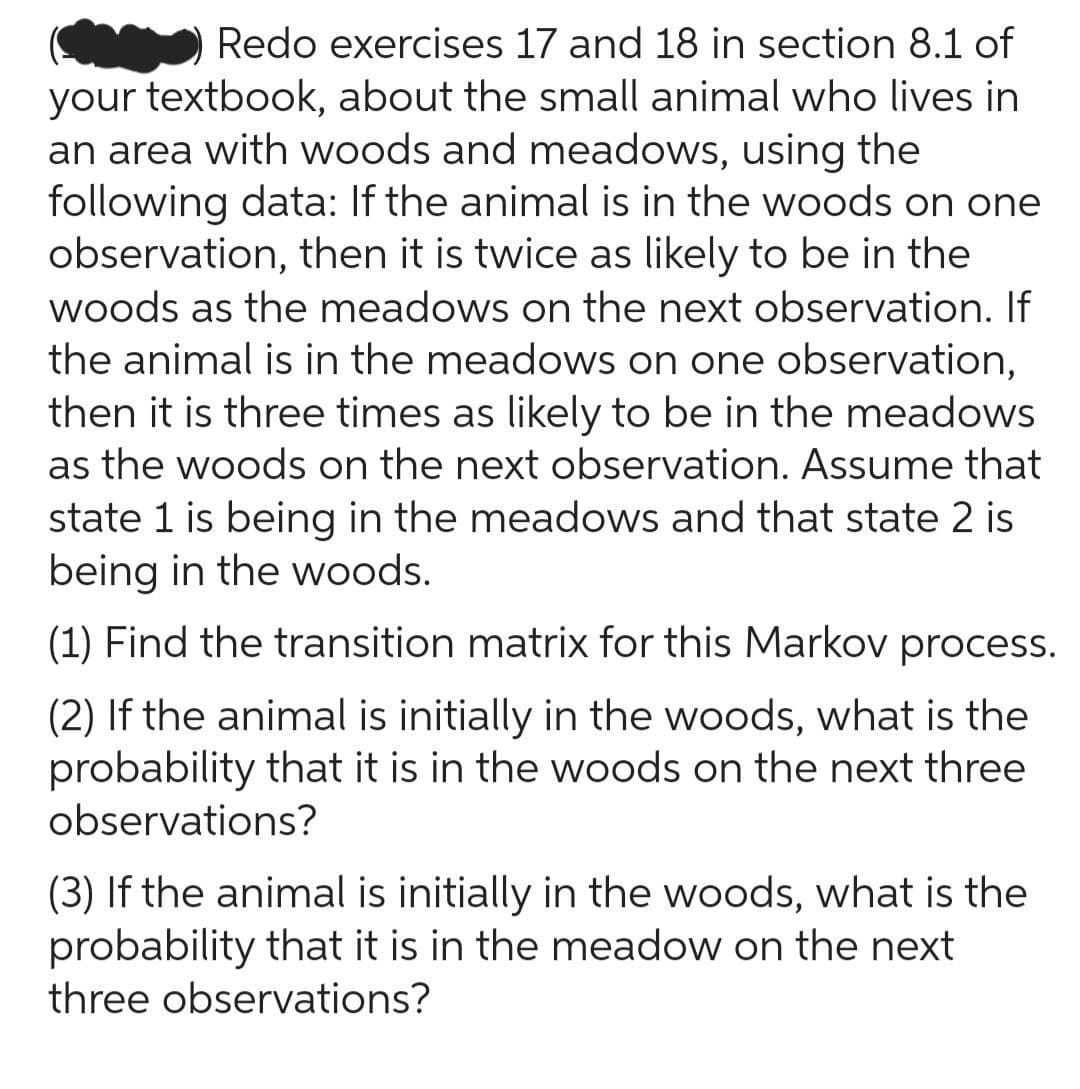 Redo exercises 17 and 18 in section 8.1 of
your textbook, about the small animal who lives in
an area with woods and meadows, using the
following data: If the animal is in the woods on one
observation, then it is twice as likely to be in the
woods as the meadows on the next observation. If
the animal is in the meadows on one observation,
then it is three times as likely to be in the meadows
as the woods on the next observation. Assume that
state 1 is being in the meadows and that state 2 is
being in the woods.
(1) Find the transition matrix for this Markov process.
(2) If the animal is initially in the woods, what is the
probability that it is in the woods on the next three
observations?
(3) If the animal is initially in the woods, what is the
probability that it is in the meadow on the next
three observations?