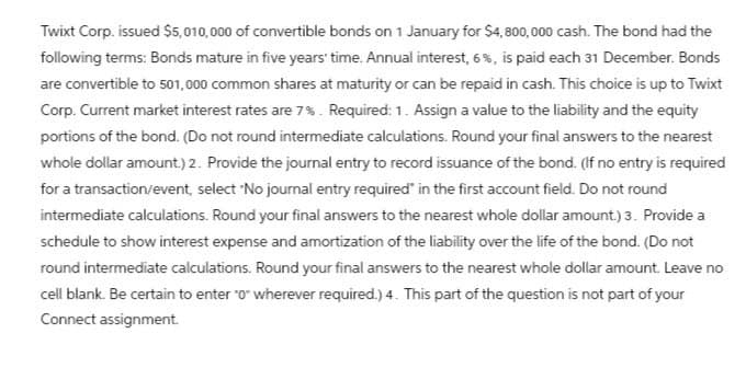 Twixt Corp. issued $5,010,000 of convertible bonds on 1 January for $4,800,000 cash. The bond had the
following terms: Bonds mature in five years' time. Annual interest, 6%, is paid each 31 December. Bonds
are convertible to 501,000 common shares at maturity or can be repaid in cash. This choice is up to Twixt
Corp. Current market interest rates are 7%. Required: 1. Assign a value to the liability and the equity
portions of the bond. (Do not round intermediate calculations. Round your final answers to the nearest
whole dollar amount.) 2. Provide the journal entry to record issuance of the bond. (If no entry is required
for a transaction/event, select 'No journal entry required" in the first account field. Do not round
intermediate calculations. Round your final answers to the nearest whole dollar amount.) 3. Provide a
schedule to show interest expense and amortization of the liability over the life of the bond. (Do not
round intermediate calculations. Round your final answers to the nearest whole dollar amount. Leave no
cell blank. Be certain to enter "0" wherever required.) 4. This part of the question is not part of your
Connect assignment.