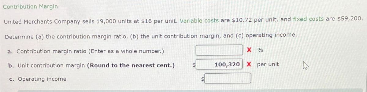Contribution Margin:
United Merchants Company sells 19,000 units at $16 per unit. Variable costs are $10.72 per unit, and fixed costs are $59,200.
Determine (a) the contribution margin ratio, (b) the unit contribution margin, and (c) operating income.
a. Contribution margin ratio (Enter as a whole number.)
b. Unit contribution margin (Round to the nearest cent.)
c. Operating income
X %
100,320 X per unit