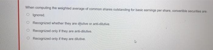 When computing the weighted average of common shares outstanding for basic earnings per share, convertible securities are:
Ignored.
Recognized whether they are dilutive or anti-dilutive.
Recognized only if they are anti-dilutive.
Recognized only if they are dilutive.