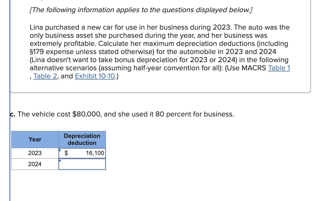 [The following information applies to the questions displayed below.]
Lina purchased a new car for use in her business during 2023. The auto was the
only business asset she purchased during the year, and her business was
extremely profitable. Calculate her maximum depreciation deductions (including
§179 expense unless stated otherwise) for the automobile in 2023 and 2024
(Lina doesn't want to take bonus depreciation for 2023 or 2024) in the following
alternative scenarios (assuming half-year convention for all): (Use MACRS Table 1
Table 2, and Exhibit 10-10.)
c. The vehicle cost $80,000, and she used it 80 percent for business.
Depreciation
deduction
Year
2023
$
2024
16,100