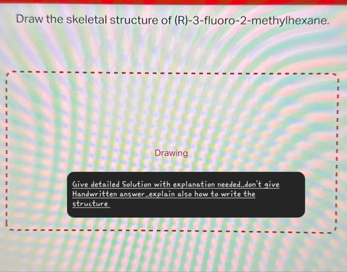 Draw the skeletal structure of (R)-3-fluoro-2-methylhexane.
Drawing
Give detailed Solution with explanation needed..don't give
Handwritten answer..explain also how to write the
structure
I