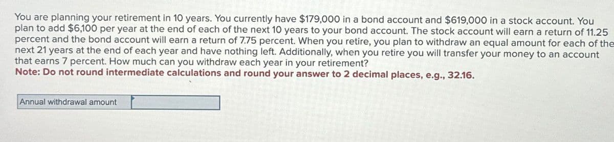 You are planning your retirement in 10 years. You currently have $179,000 in a bond account and $619,000 in a stock account. You
plan to add $6,100 per year at the end of each of the next 10 years to your bond account. The stock account will earn a return of 11.25
percent and the bond account will earn a return of 7.75 percent. When you retire, you plan to withdraw an equal amount for each of the
next 21 years at the end of each year and have nothing left. Additionally, when you retire you will transfer your money to an account
that earns 7 percent. How much can you withdraw each year in your retirement?
Note: Do not round intermediate calculations and round your answer to 2 decimal places, e.g., 32.16.
Annual withdrawal amount