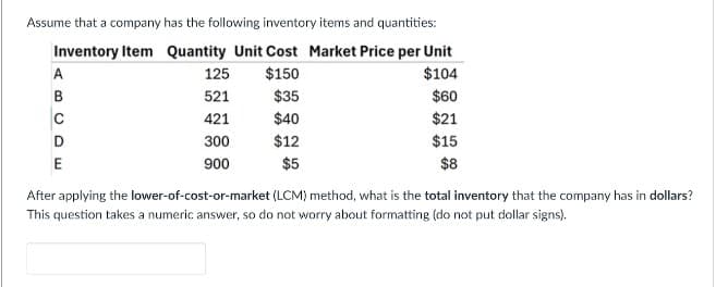 Assume that a company has the following inventory items and quantities:
Inventory Item Quantity Unit Cost Market Price per Unit
A
B
C
D
E
125
$150
521
$35
421
$40
300
$12
900
$5
$104
$60
$21
$15
$8
After applying the lower-of-cost-or-market (LCM) method, what is the total inventory that the company has in dollars?
This question takes a numeric answer, so do not worry about formatting (do not put dollar signs).