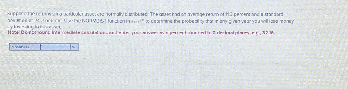 Suppose the returns on a particular asset are normally distributed. The asset had an average return of 11.3 percent and a standard
deviation of 24.2 percent. Use the NORMDIST function in Excel" to determine the probability that in any given year you will lose money
by Investing in this asset.
Note: Do not round Intermediate calculations and enter your answer as a percent rounded to 2 decimal places, e.g., 32.16.
Probability
%