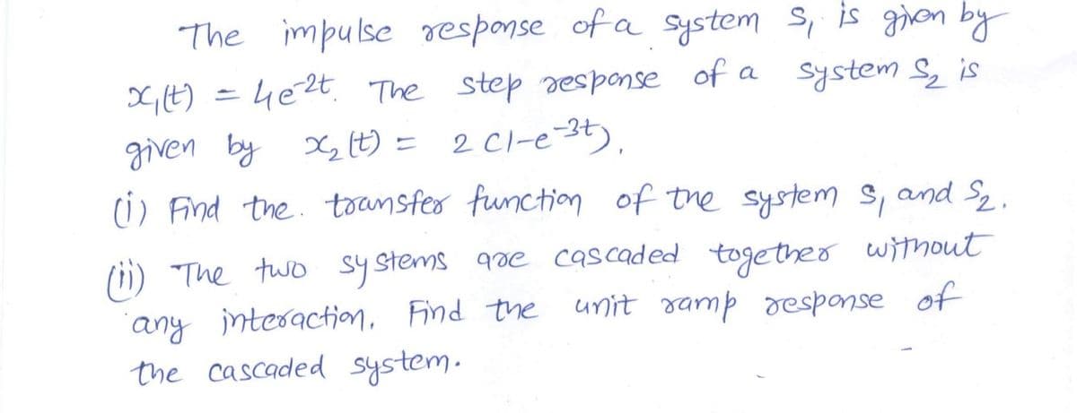 The impulse response of a System s, is gon by
G,E) = 4e2t The step sesponse of a
given by G t) = 2 Cl-e-3t).
(i) Find the. toansfer function of the system s, and S2.
system S is
qre cascaded together withmout
unit ramp oesponse of
(ii) "The two systems
"any intesaction, Find the
the cascaded system.
