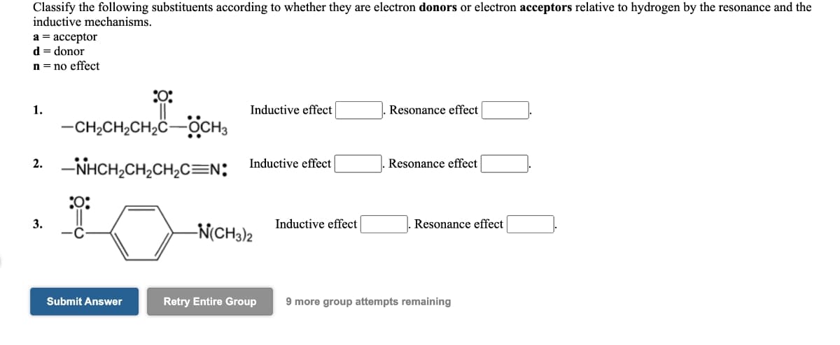 Classify the following substituents according to whether they are electron donors or electron acceptors relative to hydrogen by the resonance and the
inductive mechanisms.
а%3 ассеptor
d = donor
n = no effect
1.
Inductive effect
Resonance effect
-CH2CH2CH2ċ-OCH3
-NHCH,CH,CH,C=N:
2.
Inductive effect
Resonance effect
:0:
3.
Inductive effect
Resonance effect
-N(CH3)2
Submit Answer
Retry Entire Group
9 more group attempts remaining
