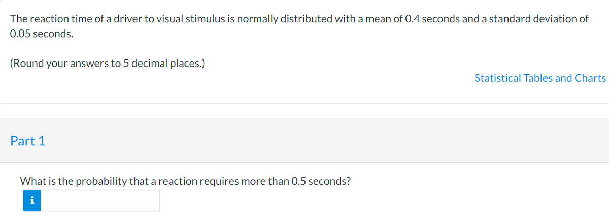 The reaction time of a driver to visual stimulus is normally distributed with a mean of 0.4 seconds and a standard deviation of
0.05 seconds.
(Round your answers to 5 decimal places.)
Part 1
What is the probability that a reaction requires more than 0.5 seconds?
i
Statistical Tables and Charts