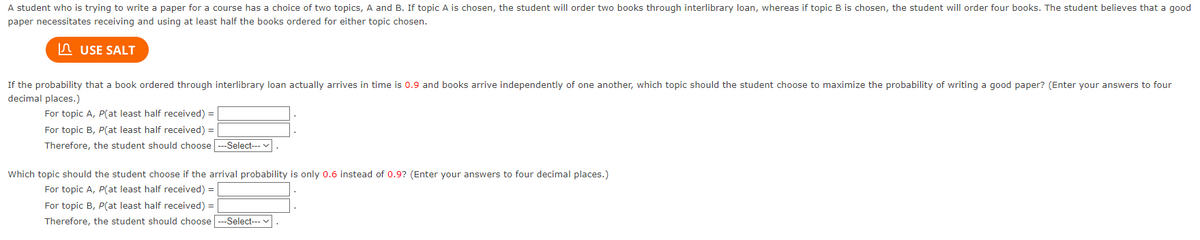 A student who is trying to write a paper for a course has a choice of two topics, A and B. If topic A is chosen, the student will order two books through interlibrary loan, whereas if topic B is chosen, the student will order four books. The student believes that a good
paper necessitates receiving and using at least half the books ordered for either topic chosen.
USE SALT
If the probability that a book ordered through interlibrary loan actually arrives in time is 0.9 and books arrive independently of one another, which topic should the student choose to maximize the probability of writing a good paper? (Enter your answers to four
decimal places.)
For topic A, P(at least half received) =
For topic B, P(at least half received) =
Therefore, the student should choose ---Select---
Which topic should the student choose if the arrival probability is only 0.6 instead of 0.9? (Enter your answers to four decimal places.)
For topic A, P(at least half received) =
For topic B, P(at least half received) =
Therefore, the student should choose ---Select--- .