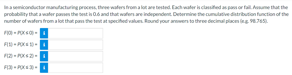 In a semiconductor manufacturing process, three wafers from a lot are tested. Each wafer is classified as pass or fail. Assume that the
probability that a wafer passes the test is 0.6 and that wafers are independent. Determine the cumulative distribution function of the
number of wafers from a lot that pass the test at specified values. Round your answers to three decimal places (e.g. 98.765).
F(0)=P(X ≤ 0) =
F(1) = P(X ≤ 1) =
i
i
F(2) = P(X ≤2) =
i
F(3)=P(X ≤ 3) = i
