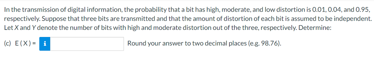 In the transmission of digital information, the probability that a bit has high, moderate, and low distortion is 0.01, 0.04, and 0.95,
respectively. Suppose that three bits are transmitted and that the amount of distortion of each bit is assumed to be independent.
Let X and Y denote the number of bits with high and moderate distortion out of the three, respectively. Determine:
(c) E(X)= i
Round your answer to two decimal places (e.g. 98.76).