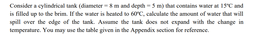 Consider a cylindrical tank (diameter = 8 m and depth = 5 m) that contains water at 15°C and
is filled up to the brim. If the water is heated to 60°C, calculate the amount of water that will
spill over the edge of the tank. Assume the tank does not expand with the change in
temperature. You may use the table given in the Appendix section for reference.
