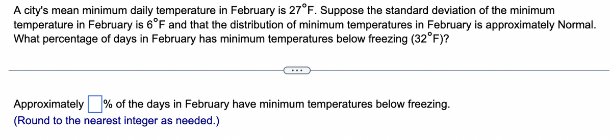 A city's mean minimum daily temperature in February is 27°F. Suppose the standard deviation of the minimum
temperature in February is 6°F and that the distribution of minimum temperatures in February is approximately Normal.
What percentage of days in February has minimum temperatures below freezing (32°F)?
Approximately % of the days in February have minimum temperatures below freezing.
(Round to the nearest integer as needed.)