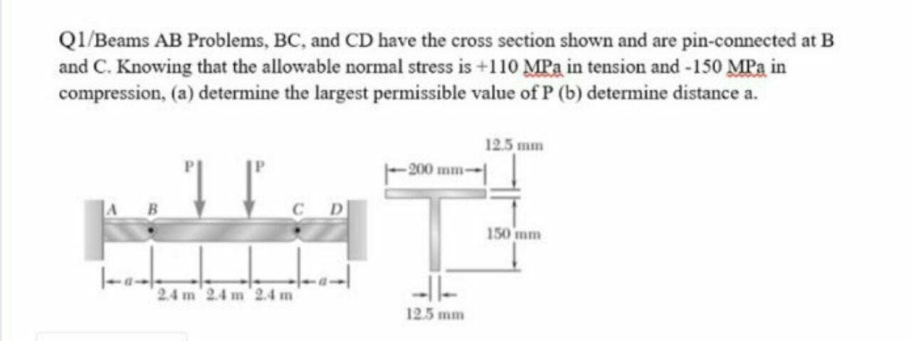 QI/Beams AB Problems, BC, and CD have the cross section shown and are pin-connected at B
and C. Knowing that the allowable normal stress is +110 MPa in tension and -150 MPa in
compression, (a) determine the largest permissible value of P (b) determine distance a.
12.5 mm
-200 mm-
150 mm
24 m 2.4 m 2.4 m
--l|-
12.5 mm
