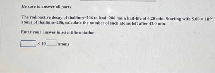 Be sure to answer all parts.
The radioactive decay of thallium-206 to lead-206 has a half-life of 4.20 min. Starting with 5.00 × 1022
atoms of thallium-206, calculate the number of such atoms left after 42.0 min.
Enter your answer in scientific notation.
x 10
atoms
