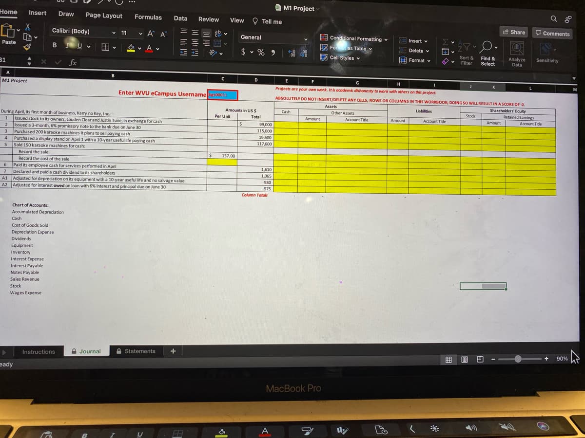 A M1 Project
Home
Insert
Draw
Page Layout
Formulas
Data
Review
View O Tell me
Calibri (Body)
v A A
e Share
O Comments
v 11
ab v
LG
Paste
I Conditional Formatting v
General
B Uv
E Insert v
Σ
A v A v
$ v % 9
E Foras Table
Delete v
31
2 Cell Styles v
Sort &
Find &
x v fx
A Format v
Analyze
Data
Sensitivity
Filter
Select
A
M1 Project
D
E
G
H
Enter WVU eCampus Username beso0011
Prolects are your own work. It is academic dishonesty to work with others on this project.
M
ABSOLUTELY DO NOT INSERT/DELETE ANY CELLS, ROWS OR COLUMNS IN THIS WORKBOOK; DOING SO WILL RESULT IN A SCORE OF O.
Assets
Amounts in US $
Shareholders' Equity
During April, its first month of business, Kamy no Key, Inc.:
Issued stock to its owners, Louden Clear and Justin Tune, in exchange for cash
Issued a 3-month, 6% promissory note to the bank due on June 30
Purchased 200 karaoke machines it plans to sell paying cash
Purchased a display stand on April 1 with a 10-year useful life paying cash
Sold 150 karaoke machines for cash:
Other Assets
Liabilities
Cash
Per Unit
Total
Stock
Retained Eamings
Amount
Account Title
Amount
Account Title
2
Amount
Account Title
99,000
115,000
3
19,600
5
117,600
Record the sale
Record the cost of the sale
137.00
6 Paid its employee cash for services performed in April
7 Declared and paid a cash dividend to its shareholders
A1 Adjusted for depreciation on its equipment with a 10-year useful life and no salvage value
A2 Adjusted for interest owed on loan with 6% interest and principal due on June 30
6
1,610
1,065
980
575
Column Totols
Chart of Accounts:
Accumulated Depreciation
Cash
Cost of Goods Sold
Depreciation Expense
Dividends
Equipment
Inventory
Interest Expense
Interest Payable
Notes Payable
Sales Revenue
Stock
Wages Expense
Instructions
A Journal
A Statements
曲 回四
+
90%
eady
MacBook Pro
A
ily
