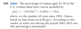 100. Labor. The percentage of women aged 21-34 in the
U.S. civilian labor force can be modeled by
f(x) = -0.0135x? + 0.263x + 74.6,
where x is the number of years since 1992. (Source:
based on data from www.bls.gov.) According to this
model, in what year during the period 1992-2012 was
this percentage a maximum?
