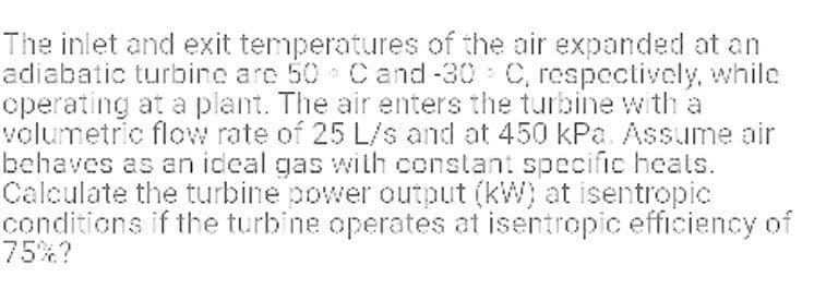 The inlet and exit temperatures of the air expanded at an
adiabatic turbine are 50 Cand -30 C, respctively, while
operating at a plant. The air enters the turbine with a
volumetric flow rate of 25 L/s and at 450 kPa. Assume air
behaves as an ideal gas with constant specific heats.
Calculate the turbine power output (kW) at isentropic
conditions if the turbine operates at isentropic efficiency of
75%?
