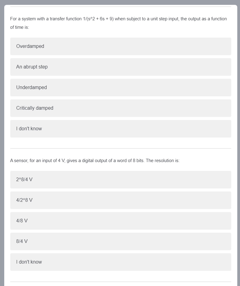 For a system with a transfer function 1/(s^2 + 6s + 9) when subject to a unit step input, the output as a function
of time is:
Overdamped
An abrupt step
Underdamped
Critically damped
I don't know
A sensor, for an input of 4 V, gives a digital output of a word of 8 bits. The resolution is:
2^8/4 V
4/2^8 V
4/8 V
8/4 V
I don't know
