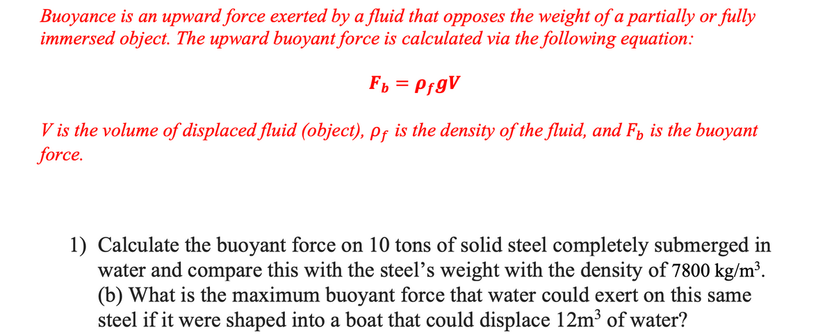 Buoyance is an upward force exerted by a fluid that opposes the weight of a partially or fully
immersed object. The upward buoyant force is calculated via the following equation:
Fp = PfgV
V is the volume of displaced fluid (object), pf is the density of the fluid, and F, is the buoyant
force.
1) Calculate the buoyant force on 10 tons of solid steel completely submerged in
water and compare this with the steel's weight with the density of 7800 kg/m³.
(b) What is the maximum buoyant force that water could exert on this same
steel if it were shaped into a boat that could displace 12m3 of water?
