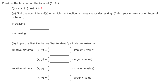 Consider the function on the Interval (0, 2x).
f(x) = sin(x) cos(x) + 7
(a) Find the open interval(s) on which the function is Increasing or decreasing. (Enter your answers using interval
notation.)
Increasing
decreasing
(b) Apply the First Derivative Test to identify all relative extrema.
(smaller x-value)
relative maxima
(х, у) %3
(х, у) -
) (larger x-value)
relative minima
(х, у) %3D
(smaller x-value)
(x, y) =
(larger x-value)
