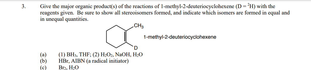 Give the major organic product(s) of the reactions of 1-methyl-2-deuteriocyclohexene (D =²H) with the
reagents given. Be sure to show all stereoisomers formed, and indicate which isomers are formed in equal and
in unequal quantities.
3.
.CH3
1-methyl-2-deuteriocyclohexene
(а)
(b)
(c)
(1) ВН3, THF; (2) H-Оz, NaOH, H-О
HBr, AIBN (a radical initiator)
Br2, H2O
