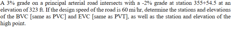 A 3% grade on a principal arterial road intersects with a -2% grade at station 355+54.5 at an
elevation of 323 ft. If the design speed of the road is 60 mi/hr, determine the stations and elevations
of the BVC [same as PVC] and EVC [same as PVT], as well as the station and elevation of the
high point.
