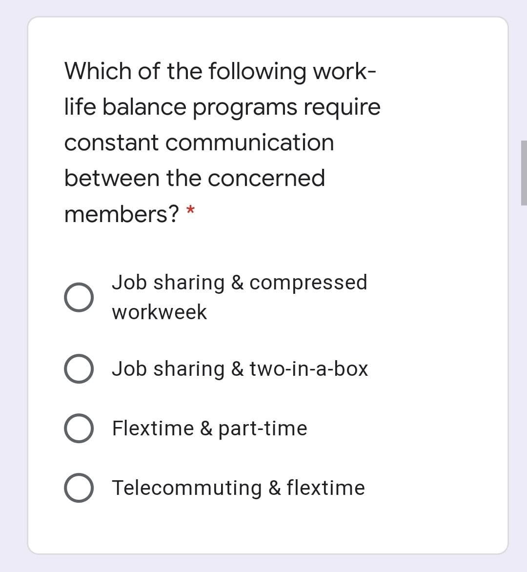 Which of the following work-
life balance programs require
constant communication
between the concerned
members?
Job sharing & compressed
workweek
Job sharing & two-in-a-box
Flextime & part-time
O Telecommuting & flextime
