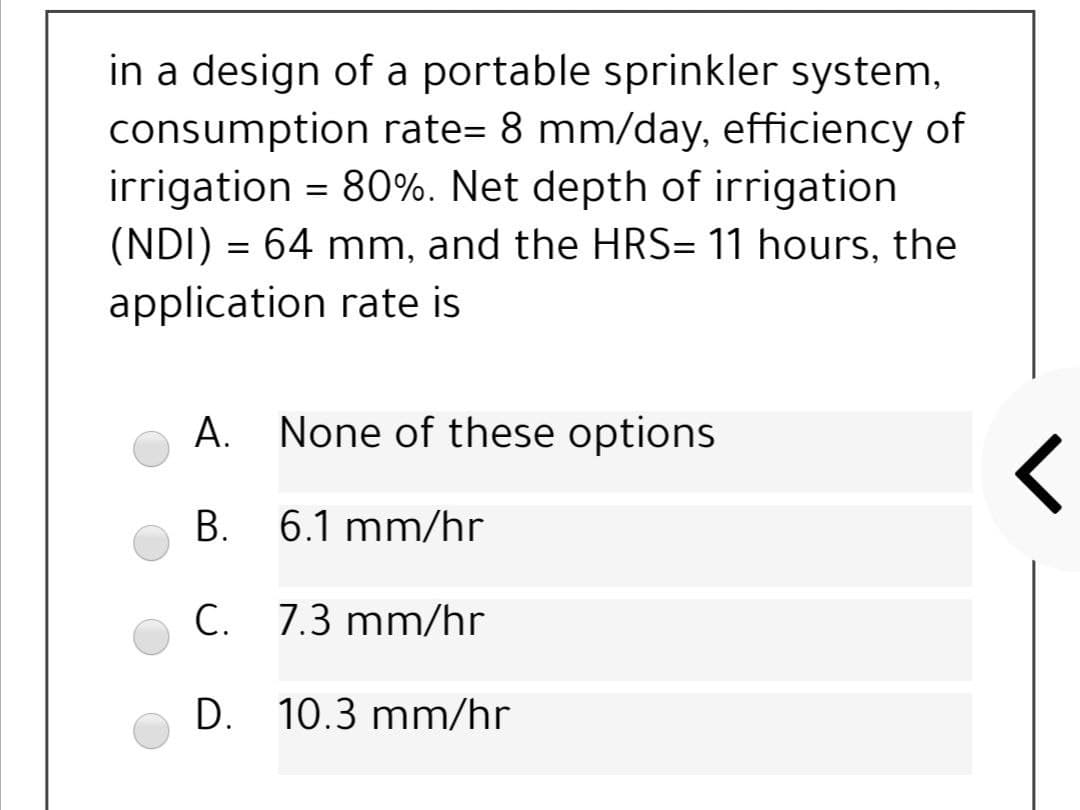 in a design of a portable sprinkler system,
consumption rate= 8 mm/day, efficiency of
irrigation = 80%. Net depth of irrigation
(NDI) = 64 mm, and the HRS= 11 hours, the
application rate is
A. None of these options
B. 6.1 mm/hr
C. 7.3 mm/hr
D. 10.3 mm/hr
