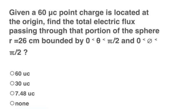 Given a 60 μc point charge is located at
the origin, find the total electric flux
passing through that portion of the sphere
r = 26 cm bounded by 0 <0</2 and 0 <<
TC/2?
060 uc
030 uc
07.48 uc
Onone