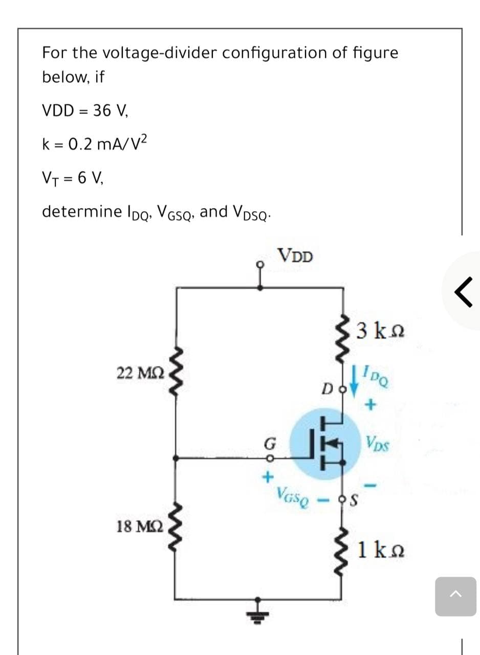 For the voltage-divider configuration of figure
below, if
VDD = 36 V,
k = 0.2 mA/V?
VT = 6 V,
determine IpQ. VGSQ, and VpsQ-
VDD
3 kn
Ioa
22 M2
DO
G
Vps
Vaso - S
18 MQ
1ko
