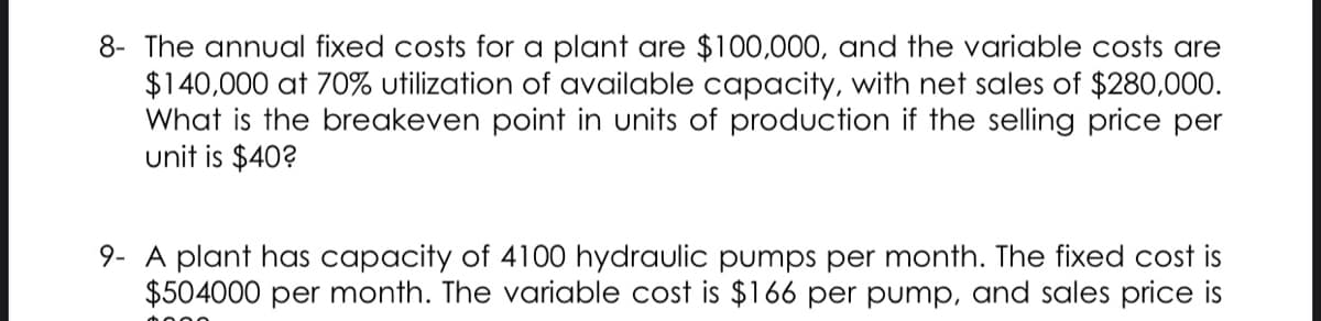 8- The annual fixed costs for a plant are $100,000, and the variable costs are
$140,000 at 70% utilization of available capacity, with net sales of $280,000.
What is the breakeven point in units of production if the selling price per
unit is $40?
9- A plant has capacity of 4100 hydraulic pumps per month. The fixed cost is
$504000 per month. The variable cost is $166 per pump, and sales price is
