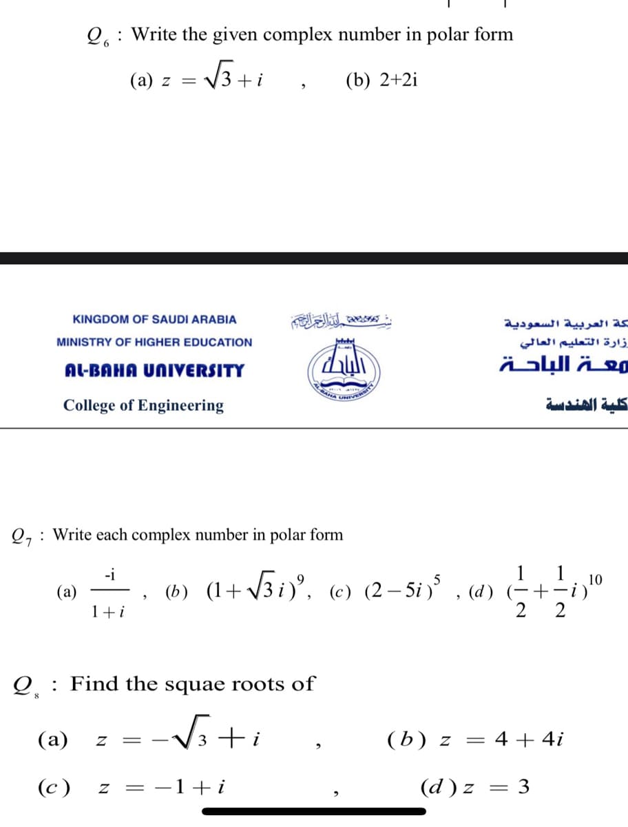 ALBAHA UNIE
Q.: Write the given complex number in polar form
(а) z —
V3
(b) 2+2i
+i
KINGDOM OF SAUDI ARABIA
لكة العربية السعودية
MINISTRY OF HIGHER EDUCATION
زارة التعليم العالي
AL-BAHA UNIVERSITY
معة الباحة
College of Engineering
كلية الهندسة
Q, : Write each complex number in polar form
-i
(a)
1+i
1 1
(b) (1+ v3i)', (c) (2– 5i) , (d) -+-i)
2 2
Q : Find the squae roots of
(a)
(b) z
- 4 + 4i
(c)
z = -1-+i
(d ) z
= 3
%3|
