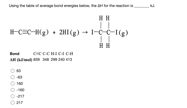 Using the table of average bond energies below, the AH for the reaction is
kJ.
H H
| |
H-C=C-H(g) + 2HI(g) → I-C-C-I(g)
H H
Bond
C=C C-C H-I C-I C-H
AH (kJ/mol) 839 348 299 240 413
63
-63
160
-160
-217
217

