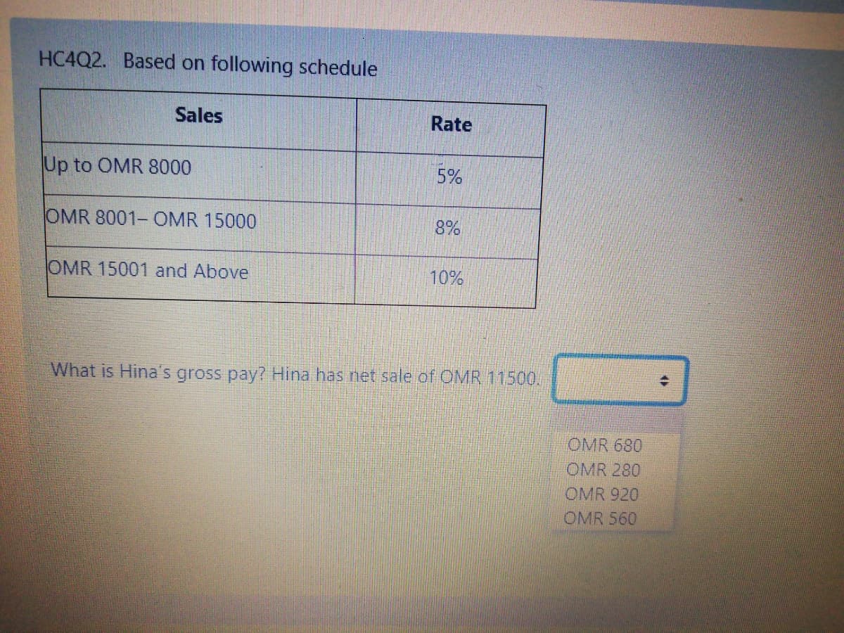 HC4Q2. Based on following schedule
Sales
Rate
Up to OMR 8000
5%
OMR 8001- OMR 15000
8%
OMR 15001 and Above
10%
What is Hina's gross pay? Hina has net sale of OMR 11500.
OMR 680
OMR 280
OMR 920
OMR 560
