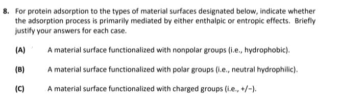 8. For protein adsorption to the types of material surfaces designated below, indicate whether
the adsorption process is primarily mediated by either enthalpic or entropic effects. Briefly
justify your answers for each case.
(A)
A material surface functionalized with nonpolar groups (i.e., hydrophobic).
(B)
A material surface functionalized with polar groups (i.e., neutral hydrophilic).
(C)
A material surface functionalized with charged groups (i.e., +/-).
