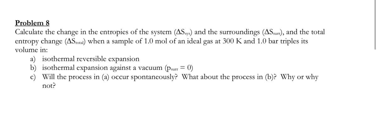 Problem 8
Calculate the change in the entropies of the system (AS.99) and the surroundings (ASsur), and the total
entropy change (ASotal) when a sample of 1.0 mol of an ideal gas at 300 K and 1.0 bar triples its
volume in:
a) isothermal reversible expansion
b) isothermal expansion against a vacuum (Psurr = 0)
c) Will the process in (a) occur spontaneously? What about the process in (b)? Why or why
not?
%3D
