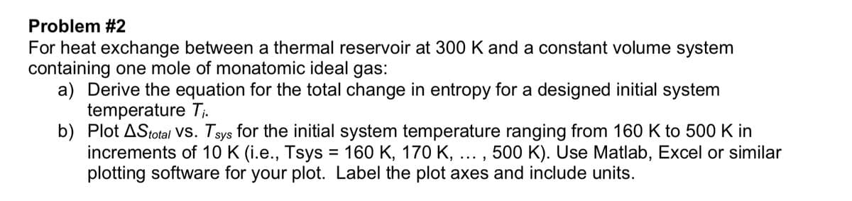 Problem #2
For heat exchange between a thermal reservoir at 300 K and a constant volume system
containing one mole of monatomic ideal gas:
a) Derive the equation for the total change in entropy for a designed initial system
temperature Tj.
b) Plot AStotal vs. Tsys for the initial system temperature ranging from 160 K to 500 K in
increments of 10 K (i.e., Tsys = 160 K, 170 K, ... , 500 K). Use Matlab, Excel or similar
plotting software for your plot. Label the plot axes and include units.
%D
